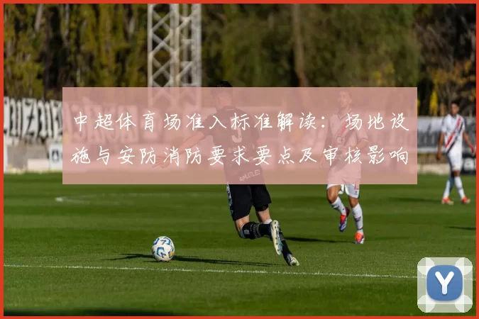 中超体育场准入标准解读:场地设施与安防消防要求要点及审核影响