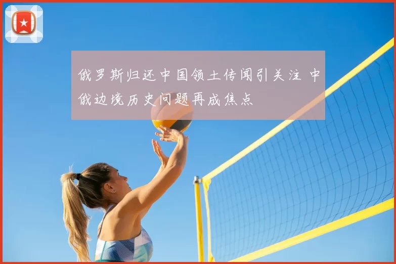 俄罗斯归还中国领土传闻引关注 中俄边境历史问题再成焦点