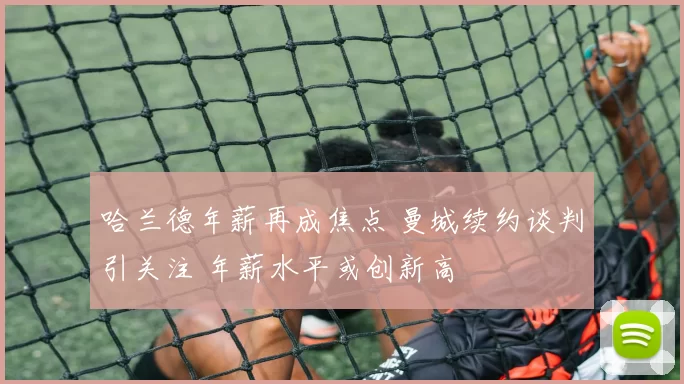 哈兰德年薪再成焦点 曼城续约谈判引关注 年薪水平或创新高