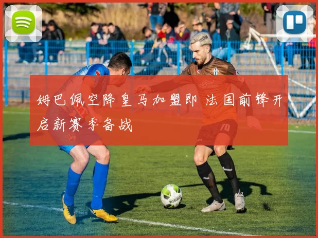 姆巴佩空降皇马加盟即 法国前锋开启新赛季备战