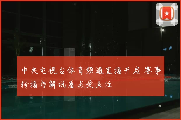 中央电视台体育频道直播开启 赛事转播与解说看点受关注
