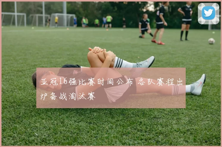 亚冠16强比赛时间公布 各队赛程出炉备战淘汰赛