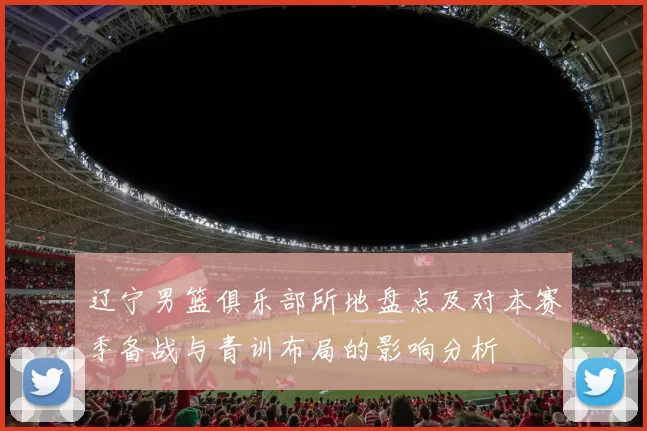 辽宁男篮俱乐部所地盘点及对本赛季备战与青训布局的影响分析