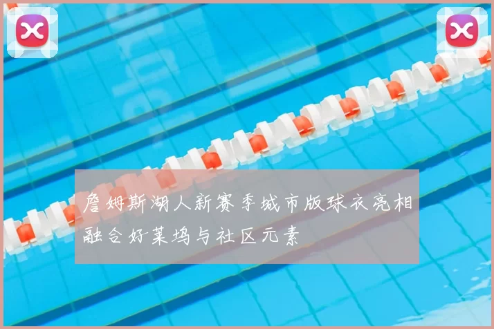 詹姆斯湖人新赛季城市版球衣亮相融合好莱坞与社区元素