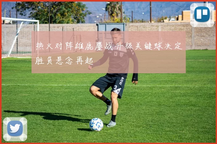 热火对阵雄鹿鏖战升级关键球决定胜负悬念再起