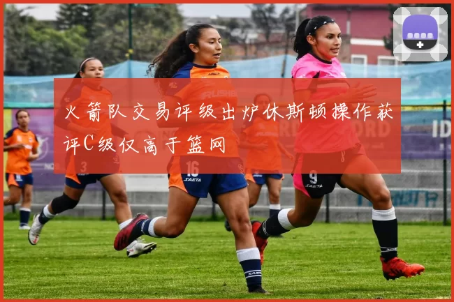 火箭队交易评级出炉休斯顿操作获评C级仅高于篮网