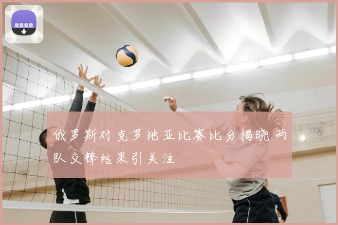 俄罗斯对克罗地亚比赛比分揭晓 两队交锋结果引关注