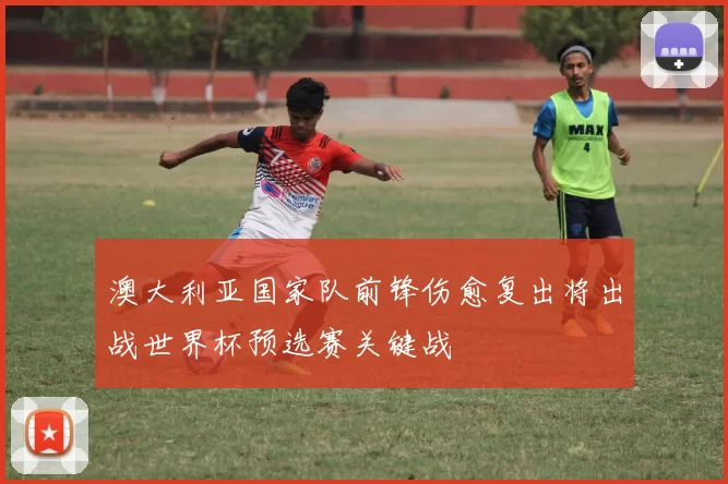 澳大利亚国家队前锋伤愈复出将出战世界杯预选赛关键战