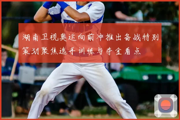 湖南卫视奥运向前冲推出备战特别策划聚焦选手训练与夺金看点