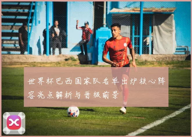 世界杯巴西国家队名单出炉核心阵容亮点解析与晋级前景