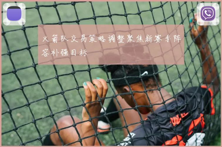 火箭队交易策略调整聚焦新赛季阵容补强目标