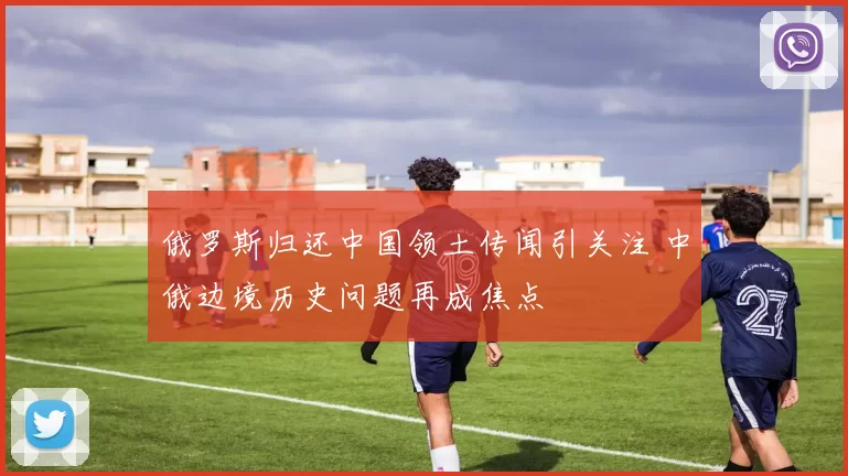 俄罗斯归还中国领土传闻引关注 中俄边境历史问题再成焦点