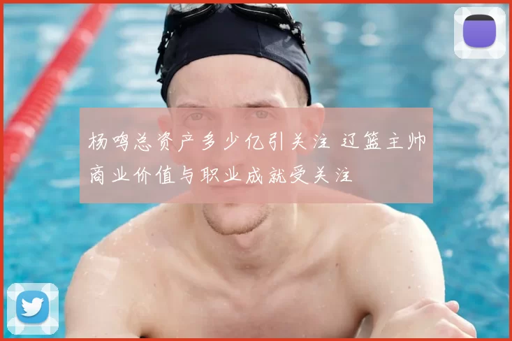 杨鸣总资产多少亿引关注 辽篮主帅商业价值与职业成就受关注