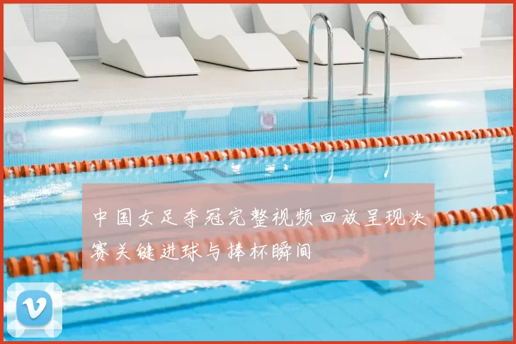 中国女足夺冠完整视频回放呈现决赛关键进球与捧杯瞬间
