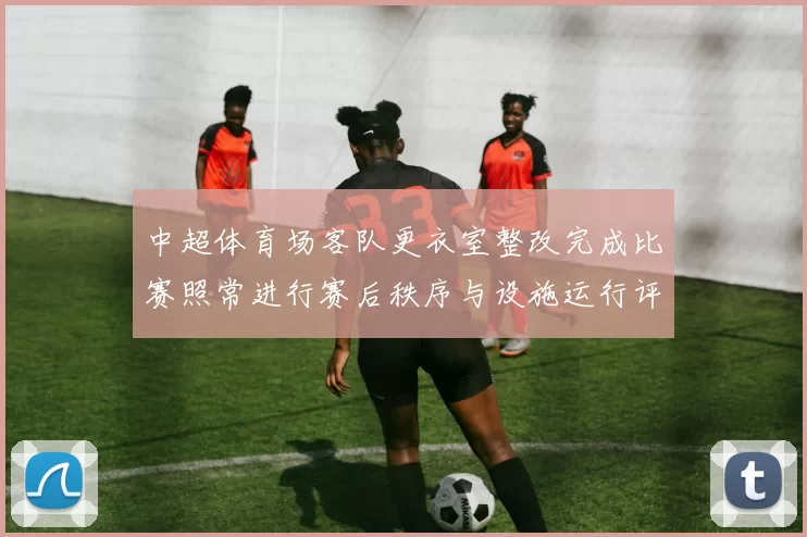 中超体育场客队更衣室整改完成比赛照常进行赛后秩序与设施运行评估