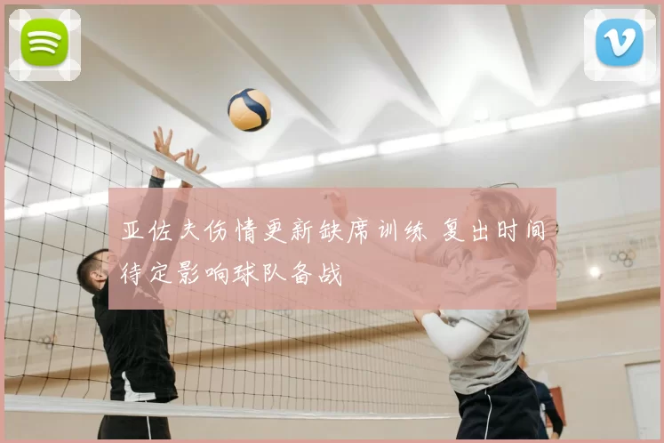 亚佐夫伤情更新缺席训练 复出时间待定影响球队备战