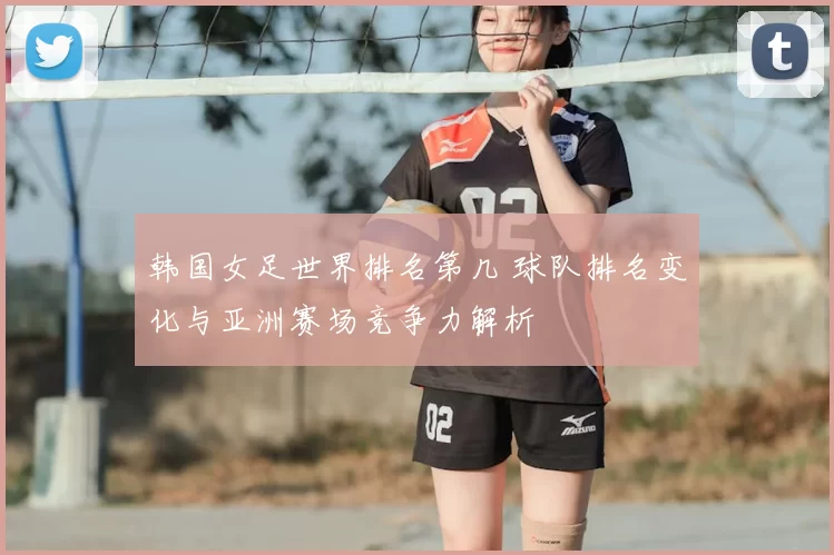 韩国女足世界排名第几 球队排名变化与亚洲赛场竞争力解析