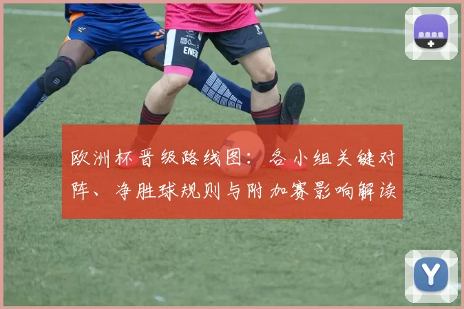 欧洲杯晋级路线图：各小组关键对阵、净胜球规则与附加赛影响解读