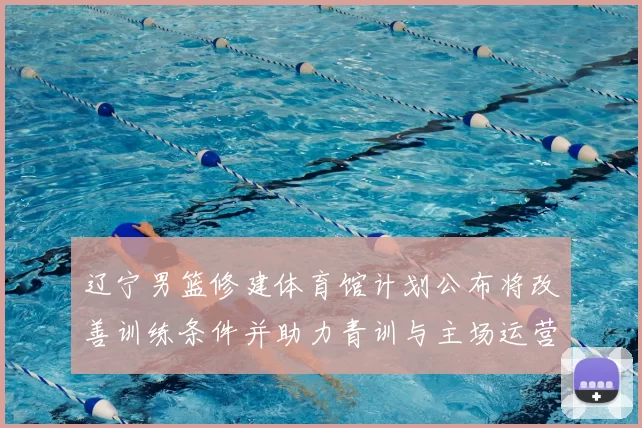 辽宁男篮修建体育馆计划公布将改善训练条件并助力青训与主场运营