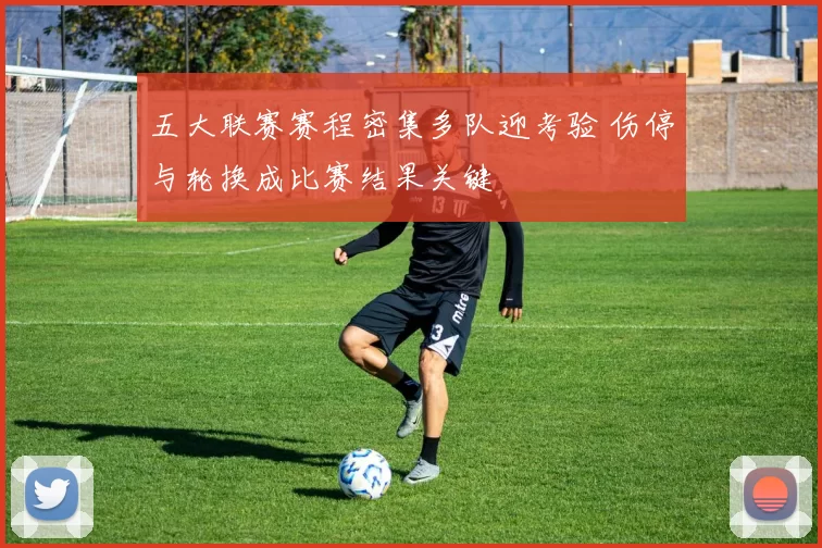 五大联赛赛程密集多队迎考验 伤停与轮换成比赛结果关键