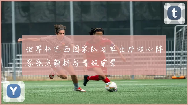 世界杯巴西国家队名单出炉核心阵容亮点解析与晋级前景