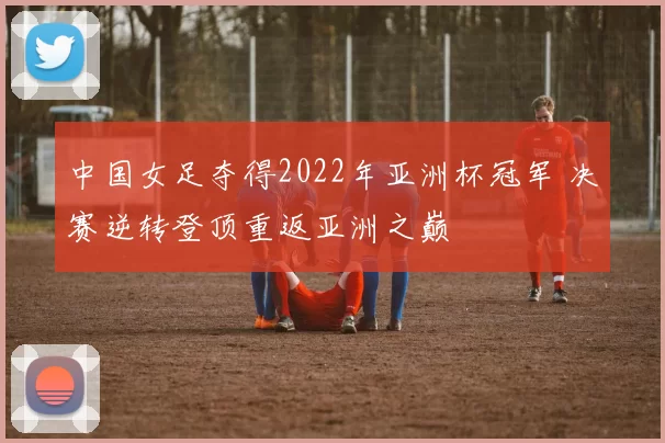 中国女足夺得2022年亚洲杯冠军 决赛逆转登顶重返亚洲之巅
