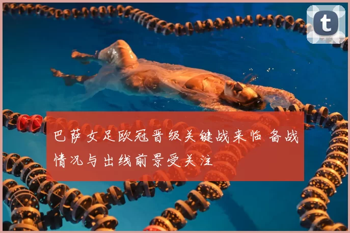 巴萨女足欧冠晋级关键战来临 备战情况与出线前景受关注