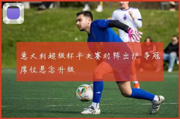 意大利超级杯半决赛对阵出炉 争冠席位悬念升级
