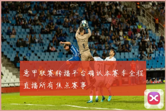 意甲联赛转播平台确认本赛季全程直播所有焦点赛事