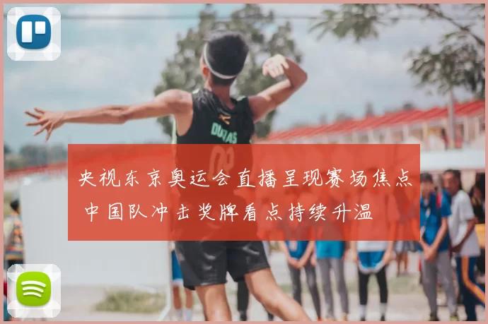 央视东京奥运会直播呈现赛场焦点 中国队冲击奖牌看点持续升温