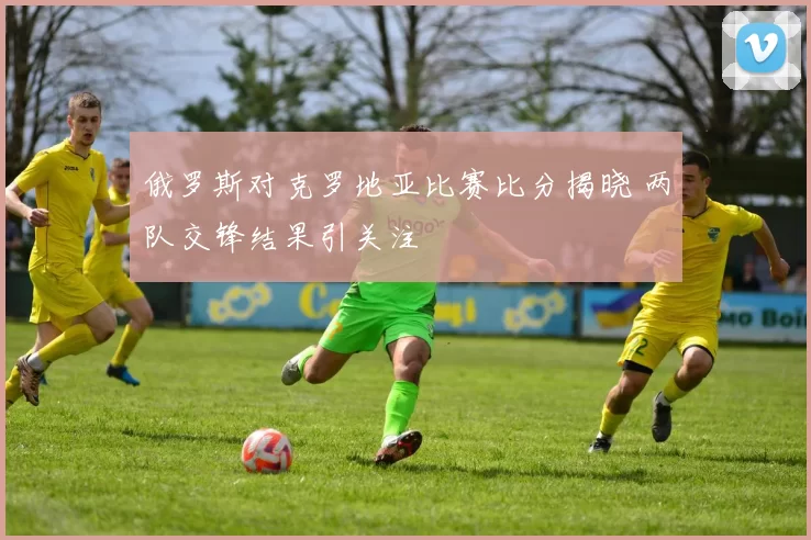 俄罗斯对克罗地亚比赛比分揭晓 两队交锋结果引关注