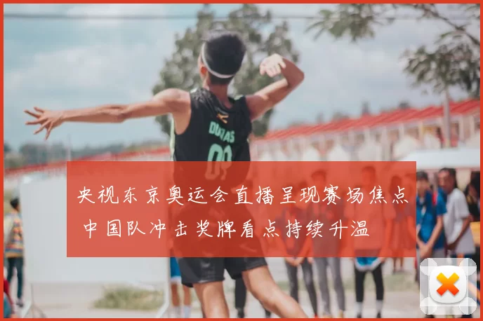 央视东京奥运会直播呈现赛场焦点 中国队冲击奖牌看点持续升温