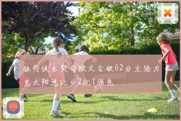 独行侠东契奇欧文合砍62分主场力克太阳总比分2比1领先