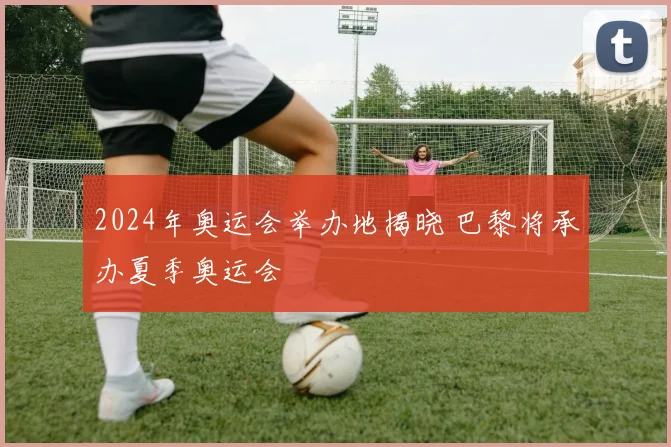 2024年奥运会举办地揭晓 巴黎将承办夏季奥运会