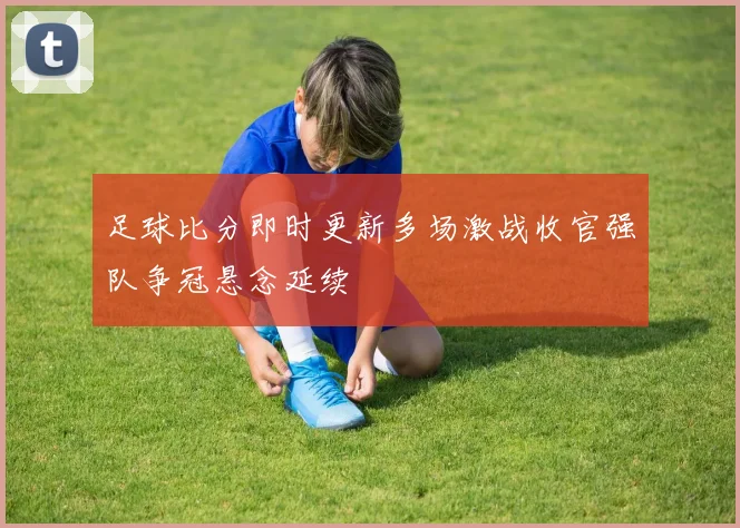 足球比分即时更新多场激战收官强队争冠悬念延续