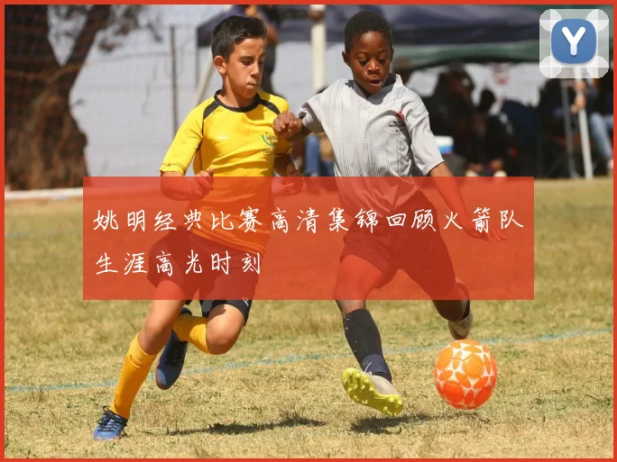 姚明经典比赛高清集锦回顾火箭队生涯高光时刻